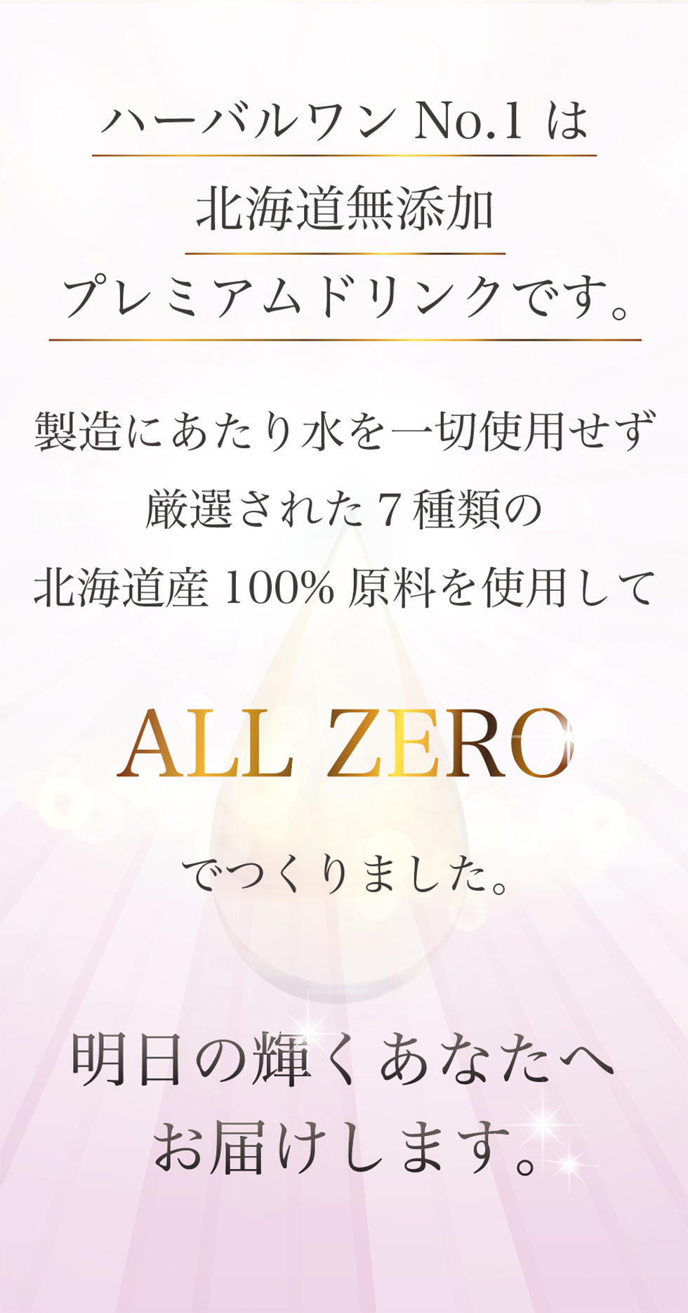 ハーバルワンNo.1は北海道無添加プレミアムドリンクです。製造にあたり水を一切使用せず厳選された7種の北海道産100%原料を使用してALL ZEROでつくりました。